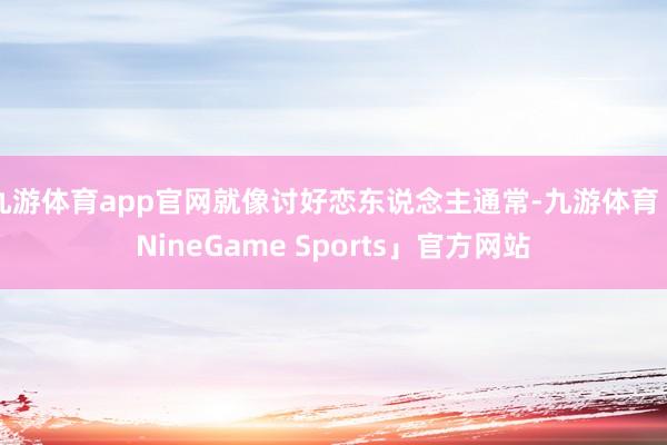 九游体育app官网就像讨好恋东说念主通常-九游体育「NineGame Sports」官方网站