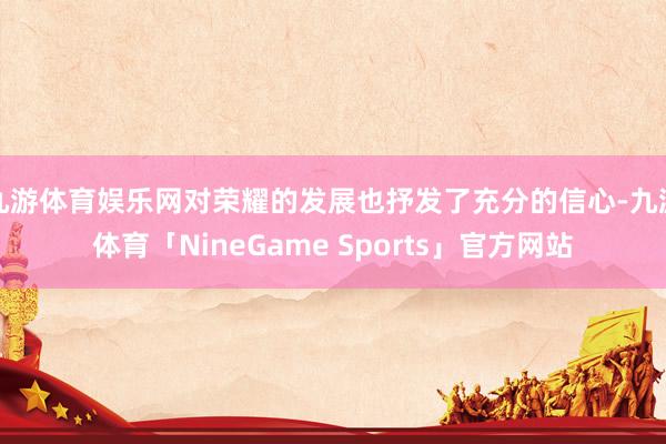 九游体育娱乐网对荣耀的发展也抒发了充分的信心-九游体育「NineGame Sports」官方网站