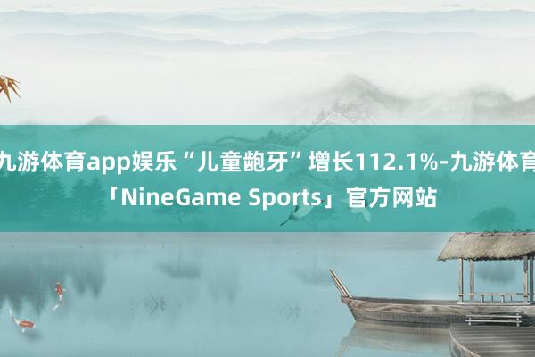 九游体育app娱乐“儿童龅牙”增长112.1%-九游体育「NineGame Sports」官方网站