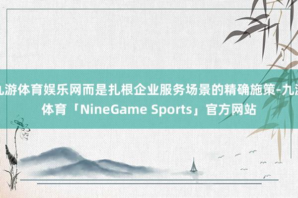 九游体育娱乐网而是扎根企业服务场景的精确施策-九游体育「NineGame Sports」官方网站