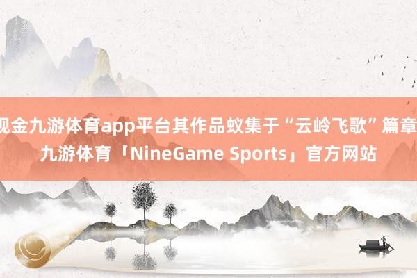 现金九游体育app平台其作品蚁集于“云岭飞歌”篇章-九游体育「NineGame Sports」官方网站