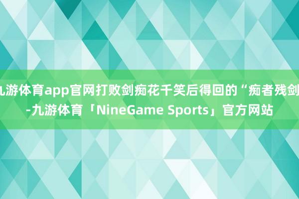 九游体育app官网打败剑痴花千笑后得回的“痴者残剑”-九游体育「NineGame Sports」官方网站
