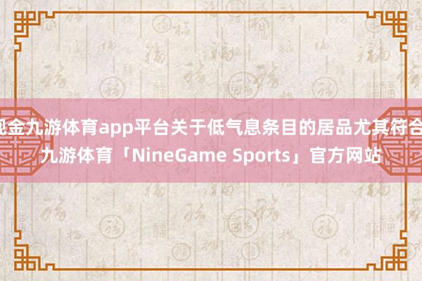 现金九游体育app平台关于低气息条目的居品尤其符合-九游体育「NineGame Sports」官方网站