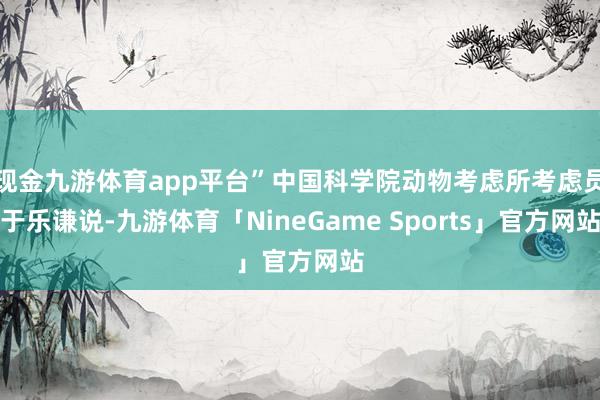 现金九游体育app平台”中国科学院动物考虑所考虑员于乐谦说-九游体育「NineGame Sports」官方网站