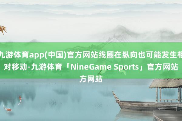 九游体育app(中国)官方网站线圈在纵向也可能发生相对移动-九游体育「NineGame Sports」官方网站
