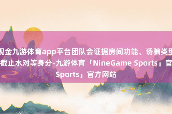 现金九游体育app平台团队会证据房间功能、诱骗类型、湿度截止水对等身分-九游体育「NineGame Sports」官方网站