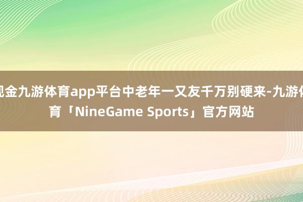 现金九游体育app平台中老年一又友千万别硬来-九游体育「NineGame Sports」官方网站