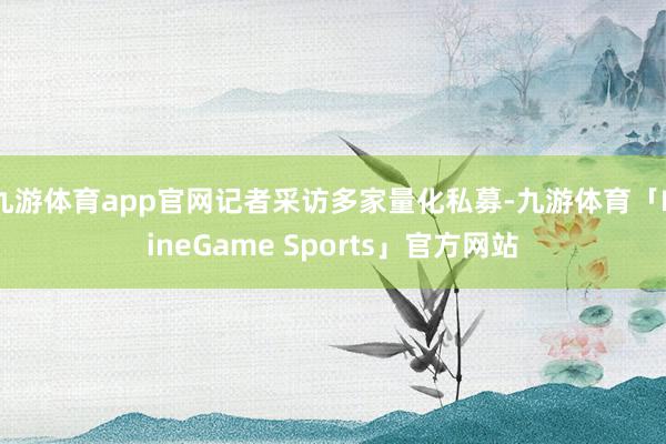 九游体育app官网记者采访多家量化私募-九游体育「NineGame Sports」官方网站