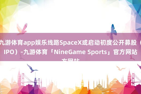 九游体育app娱乐线路SpaceX或启动初度公开募股（IPO）-九游体育「NineGame Sports」官方网站