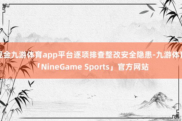 现金九游体育app平台逐项排查整改安全隐患-九游体育「NineGame Sports」官方网站