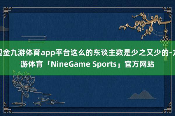 现金九游体育app平台这么的东谈主数是少之又少的-九游体育「NineGame Sports」官方网站