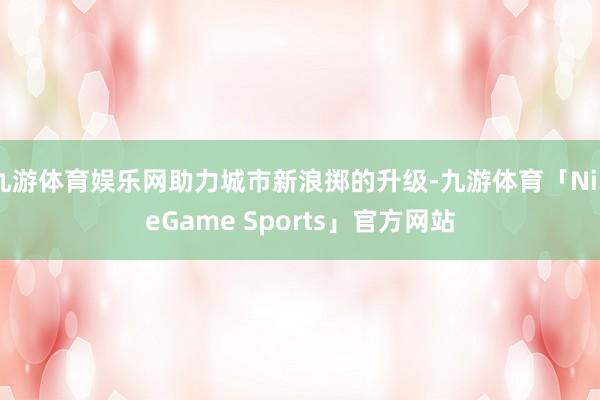 九游体育娱乐网助力城市新浪掷的升级-九游体育「NineGame Sports」官方网站