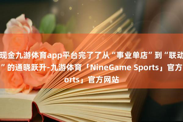现金九游体育app平台完了了从“事业单店”到“联动宇宙”的通晓跃升-九游体育「NineGame Sports」官方网站