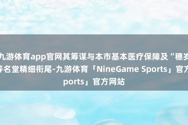 九游体育app官网其筹谋与本市基本医疗保障及“穗岁康”等名堂精细衔尾-九游体育「NineGame Sports」官方网站