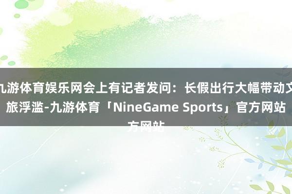 九游体育娱乐网　　会上有记者发问：长假出行大幅带动文旅浮滥-九游体育「NineGame Sports」官方网站