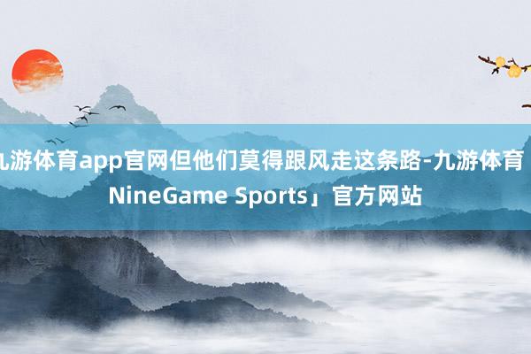 九游体育app官网但他们莫得跟风走这条路-九游体育「NineGame Sports」官方网站